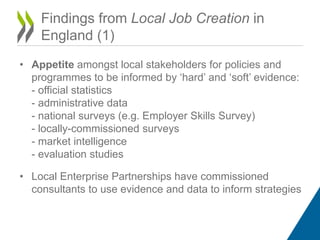 Findings from Local Job Creation in
England (1)
• Appetite amongst local stakeholders for policies and
programmes to be informed by ‘hard’ and ‘soft’ evidence:
- official statistics
- administrative data
- national surveys (e.g. Employer Skills Survey)
- locally-commissioned surveys
- market intelligence
- evaluation studies
• Local Enterprise Partnerships have commissioned
consultants to use evidence and data to inform strategies