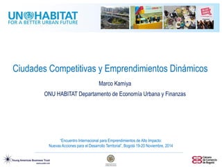 Ciudades Competitivas y Emprendimientos Dinámicos 
Marco Kamiya 
ONU HABITAT Departamento de Economía Urbana y Finanzas 
“Encuentro Internacional para Emprendimientos de Alto Impacto: Nuevas Acciones para el Desarrollo Territorial”, Bogotá 19-20 Noviembre, 2014  