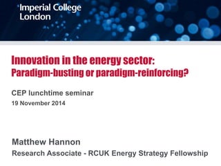 Innovation in the energy sector: 
Paradigm-busting or paradigm-reinforcing? 
CEP lunchtime seminar 
19 November 2014 
Matthew Hannon 
Research Associate - RCUK Energy Strategy Fellowship 
 