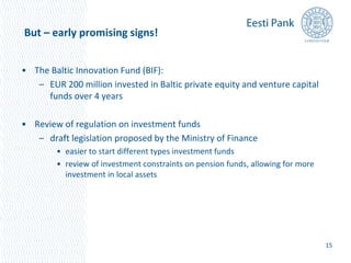 But – early promising signs! 
• The Baltic Innovation Fund (BIF): 
– EUR 200 million invested in Baltic private equity and venture capital 
funds over 4 years 
• Review of regulation on investment funds 
– draft legislation proposed by the Ministry of Finance 
• easier to start different types investment funds 
• review of investment constraints on pension funds, allowing for more 
investment in local assets 
15 
 