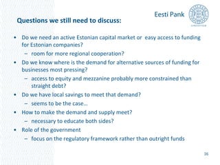 • Do we need an active Estonian capital market or easy access to funding 
for Estonian companies? 
– room for more regional cooperation? 
• Do we know where is the demand for alternative sources of funding for 
businesses most pressing? 
– access to equity and mezzanine probably more constrained than 
straight debt? 
• Do we have local savings to meet that demand? 
– seems to be the case… 
• How to make the demand and supply meet? 
– necessary to educate both sides? 
• Role of the government 
– focus on the regulatory framework rather than outright funds 
16 
Questions we still need to discuss: 
