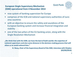 European Single Supervisory Mechanism 
(SSM) operational from 4 November 2014 
• new system of banking supervision for Europe 
• comprises of the ECB and national supervisory authorities of euro 
area countries 
• with an objective to ensure the safety and soundness of the 
European banking system and increase financial integration and 
stability 
• one of the two pillars of the EU banking union, along with the 
Single Resolution Mechanism 
„We think that with the SSM, we have the best of both worlds: the expertise of 
national supervisors and also some distance in the decision-making process that will 
allow us to avoid national bias.“ 
D. Nouy, Chair of the Supervisory Board of the SSM, interview with Äripäev 
(03/09/2014) 
6 
 