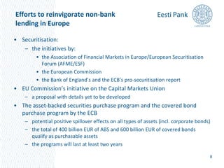 Efforts to reinvigorate non-bank 
lending in Europe 
• Securitisation: 
– the initiatives by: 
• the Association of Financial Markets in Europe/European Securitisation 
Forum (AFME/ESF) 
• the European Commission 
• the Bank of England’s and the ECB’s pro-securitisation report 
• EU Commission’s initiative on the Capital Markets Union 
– a proposal with details yet to be developed 
• The asset-backed securities purchase program and the covered bond 
purchase program by the ECB 
– potential positive spillover effects on all types of assets (incl. corporate bonds) 
– the total of 400 billion EUR of ABS and 600 billion EUR of covered bonds 
qualify as purchasable assets 
– the programs will last at least two years 
8 
 