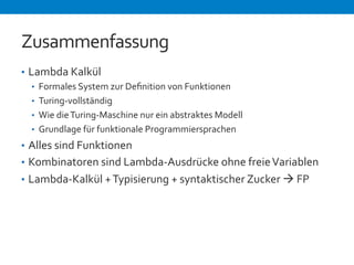 Zusammenfassung 
• Lambda 
Kalkül 
• Formales 
System 
zur 
Definition 
von 
Funktionen 
• Turing-­‐vollständig 
• Wie 
die 
Turing-­‐Maschine 
nur 
ein 
abstraktes 
Modell 
• Grundlage 
für 
funktionale 
Programmiersprachen 
• Alles 
sind 
Funktionen 
• Kombinatoren 
sind 
Lambda-­‐Ausdrücke 
ohne 
freie 
Variablen 
• Lambda-­‐Kalkül 
+ 
Typisierung 
+ 
syntaktischer 
Zucker 
à 
FP 
 