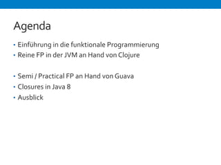 Agenda 
• Einführung 
in 
die 
funktionale 
Programmierung 
• Reine 
FP 
in 
der 
JVM 
an 
Hand 
von 
Clojure 
• Semi 
/ 
Practical 
FP 
an 
Hand 
von 
Guava 
• Closures 
in 
Java 
8 
• Ausblick 
 