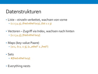 Datenstrukturen 
• Liste 
– 
einzeln 
verkettet, 
wachsen 
von 
vorne 
• (1 
2 
3 
4 
5), 
(fred 
ethel 
lucy), 
(list 
1 
2 
3) 
• Vectoren 
– 
Zugriff 
via 
Index, 
wachsen 
nach 
hinten 
• [1 
2 
3 
4 
5], 
[fred 
ethel 
lucy] 
• Maps 
(key-­‐value 
Paare) 
• {:a 
1, 
:b 
2, 
:c 
3}, 
{1 
„ethel“ 
2 
„fred“} 
• Sets 
• #{fred 
ethel 
lucy} 
• Everything 
nests 
 