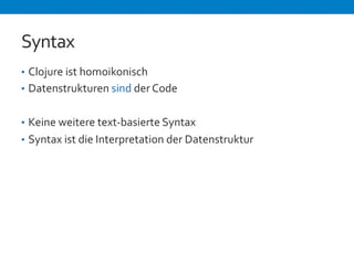 Syntax 
• Clojure 
ist 
homoikonisch 
• Datenstrukturen 
sind 
der 
Code 
• Keine 
weitere 
text-­‐basierte 
Syntax 
• Syntax 
ist 
die 
Interpretation 
der 
Datenstruktur 
 