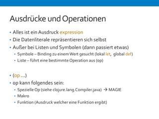 Ausdrücke 
und 
Operationen 
• Alles 
ist 
ein 
Ausdruck 
expression 
• Die 
Datenliterale 
repräsentieren 
sich 
selbst 
• Außer 
bei 
Listen 
und 
Symbolen 
(dann 
passiert 
etwas) 
• Symbole 
– 
Binding 
zu 
einem 
Wert 
gesucht 
(lokal 
let, 
global 
def) 
• Liste 
– 
führt 
eine 
bestimmte 
Operation 
aus 
(op) 
• (op 
...) 
• op 
kann 
folgendes 
sein: 
• Spezielle 
Op 
(siehe 
clojure.lang.Compiler.java) 
à 
MAGIE 
• Makro 
• Funktion 
(Ausdruck 
welcher 
eine 
Funktion 
ergibt) 
 
