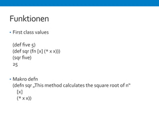 Funktionen 
• First 
class 
values 
(def 
five 
5) 
(def 
sqr 
(fn 
[x] 
(* 
x 
x))) 
(sqr 
five) 
25 
• Makro 
defn 
(defn 
sqr 
„This 
method 
calculates 
the 
square 
root 
of 
n“ 
[x] 
(* 
x 
x)) 
 