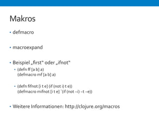 Makros 
• defmacro 
• macroexpand 
• Beispiel 
„first“ 
oder 
„ifnot“ 
• (defn 
ff 
[a 
b] 
a) 
(defmacro 
mf 
[a 
b] 
a) 
• (defn 
fifnot 
[i 
t 
e] 
(if 
(not 
i) 
t 
e)) 
(defmacro 
mifnot 
[i 
t 
e] 
`(if 
(not 
~i) 
~t 
~e)) 
• Weitere 
Informationen: 
http://clojure.org/macros 
 