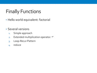Finally 
Functions 
• Hello 
world 
equivalent: 
factorial 
• Several 
versions 
1. Simple 
approach 
2. Extended 
multiplication 
operator: 
*‘ 
3. Loop-­‐Recur-­‐Pattern 
4. reduce 
 