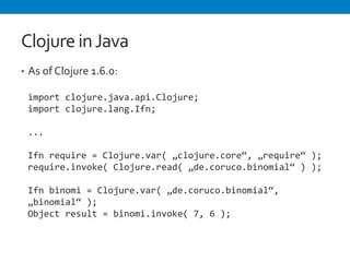 Clojure 
in 
Java 
• As 
of 
Clojure 
1.6.0: 
import 
clojure.java.api.Clojure; 
import 
clojure.lang.Ifn; 
... 
Ifn 
require 
= 
Clojure.var( 
„clojure.core“, 
„require“ 
); 
require.invoke( 
Clojure.read( 
„de.coruco.binomial“ 
) 
); 
Ifn 
binomi 
= 
Clojure.var( 
„de.coruco.binomial“, 
„binomial“ 
); 
Object 
result 
= 
binomi.invoke( 
7, 
6 
); 
 