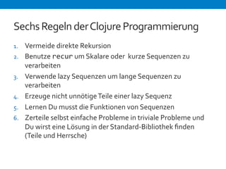 Sechs 
Regeln 
der 
Clojure 
Programmierung 
1. Vermeide 
direkte 
Rekursion 
2. Benutze 
recur 
um 
Skalare 
oder 
kurze 
Sequenzen 
zu 
verarbeiten 
3. Verwende 
lazy 
Sequenzen 
um 
lange 
Sequenzen 
zu 
verarbeiten 
4. Erzeuge 
nicht 
unnötige 
Teile 
einer 
lazy 
Sequenz 
5. Lernen 
Du 
musst 
die 
Funktionen 
von 
Sequenzen 
6. Zerteile 
selbst 
einfache 
Probleme 
in 
triviale 
Probleme 
und 
Du 
wirst 
eine 
Lösung 
in 
der 
Standard-­‐Bibliothek 
finden 
(Teile 
und 
Herrsche) 
 