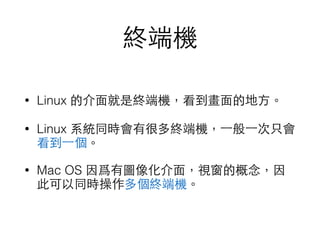 終端機 
• Linux 的介⾯面就是終端機，看到畫⾯面的地⽅方。 
• Linux 系統同時會有很多終端機，⼀一般⼀一次只會 
看到⼀一個。 
• Mac OS 因爲有圖像化介⾯面，視窗的概念，因 
此可以同時操作多個終端機。 
 
