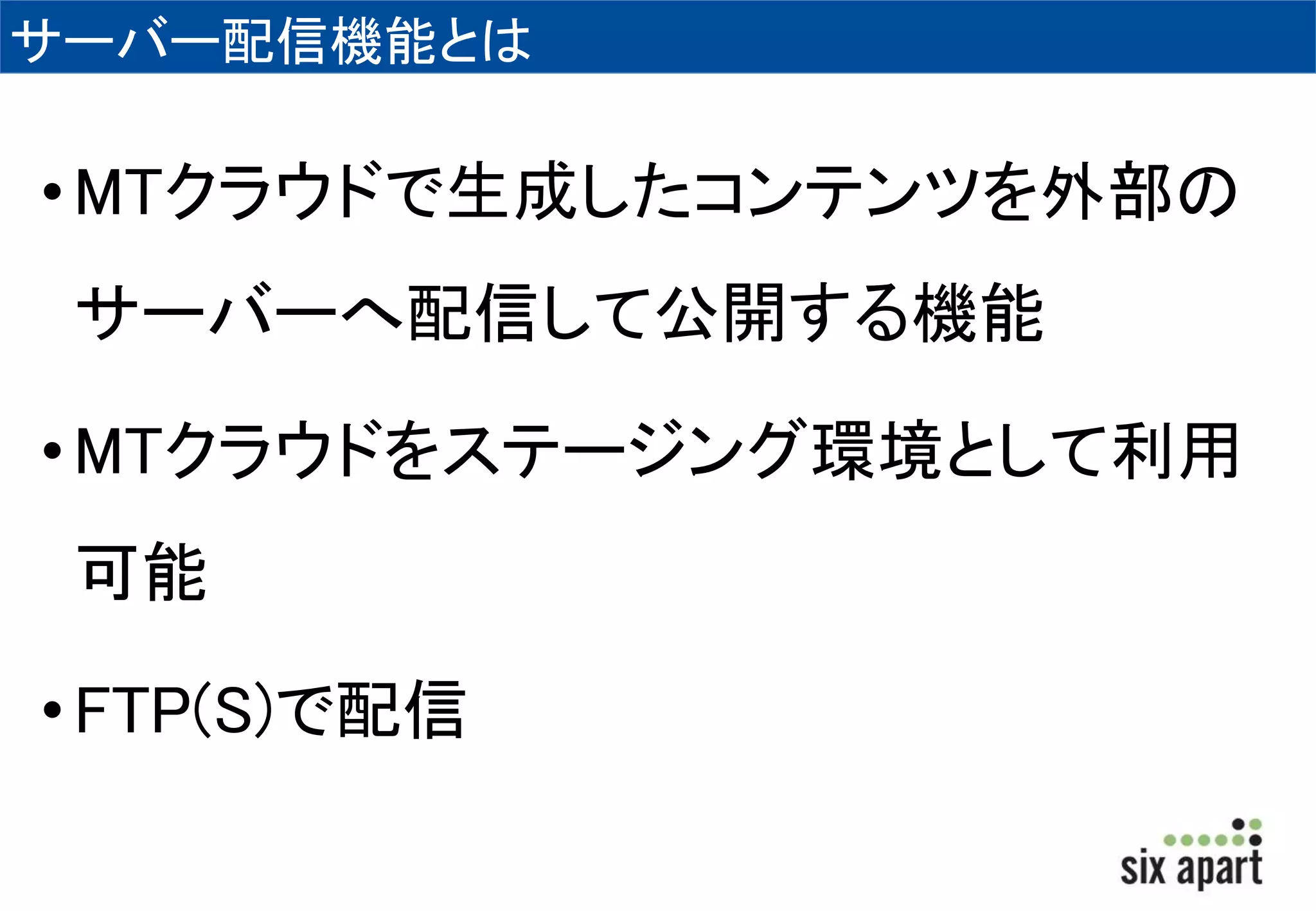 サーバー配信機能とは 
•MTクラウドで生成したコンテンツを外部の 
サーバーへ配信して公開する機能 
•MTクラウドをステージング環境として利用 
可能 
• FTP(S)で配信 
 