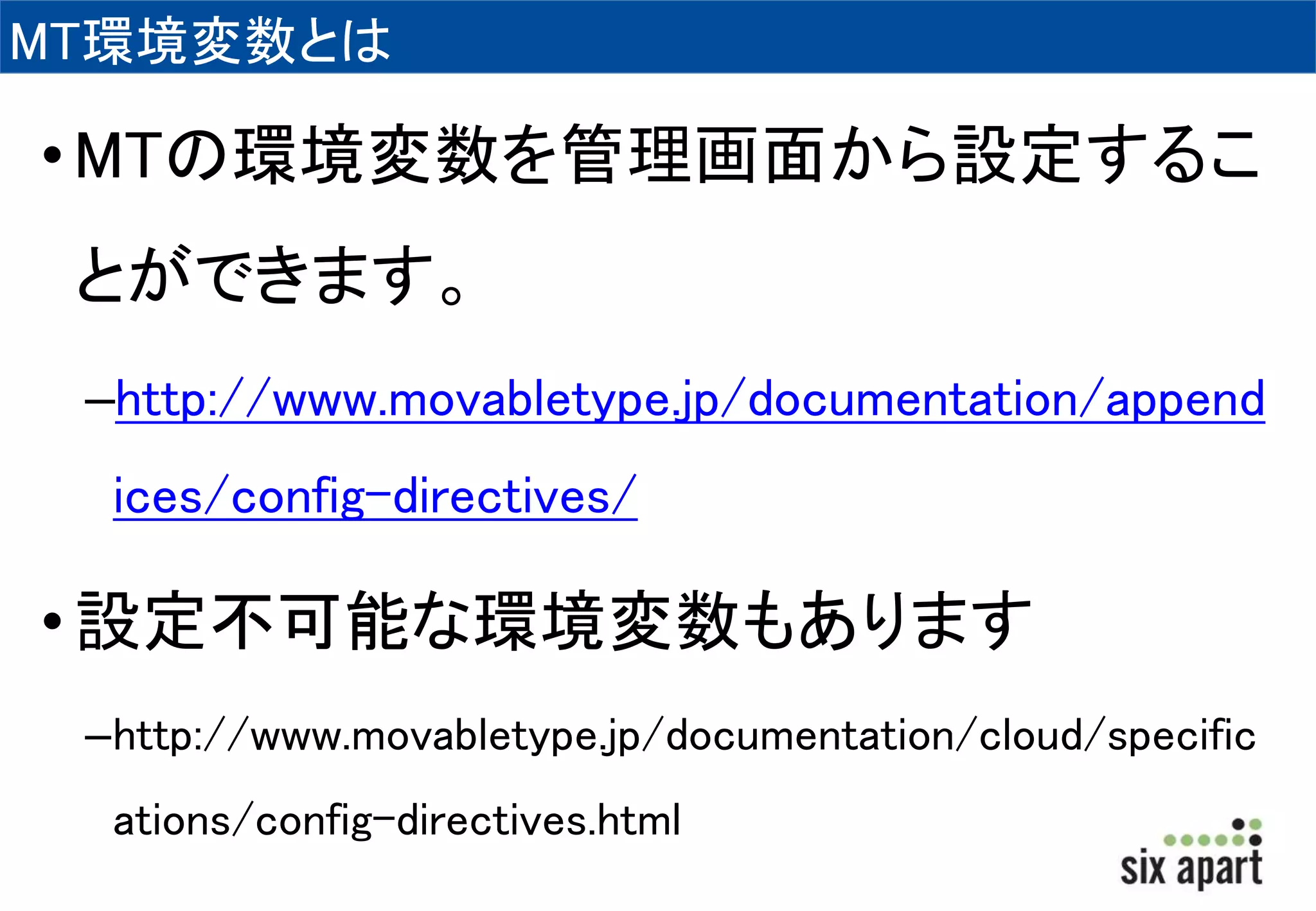 MT環境変数とは 
•MTの環境変数を管理画面から設定するこ 
とができます。 
–http://www.movabletype.jp/documentation/append 
ices/config-directives/ 
• 設定不可能な環境変数もあります 
–http://www.movabletype.jp/documentation/cloud/specific 
ations/config-directives.html 
 