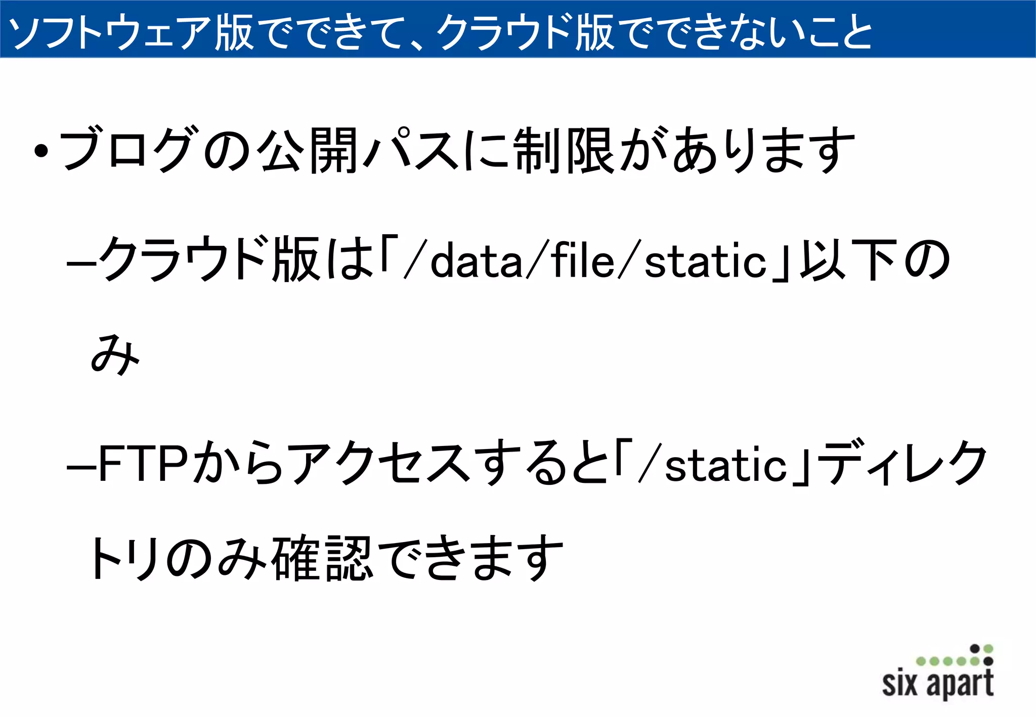 ソフトウェア版でできて、クラウド版でできないこと 
• ブログの公開パスに制限があります 
–クラウド版は「/data/file/static」以下の 
み 
–FTPからアクセスすると「/static」ディレク 
トリのみ確認できます 
 