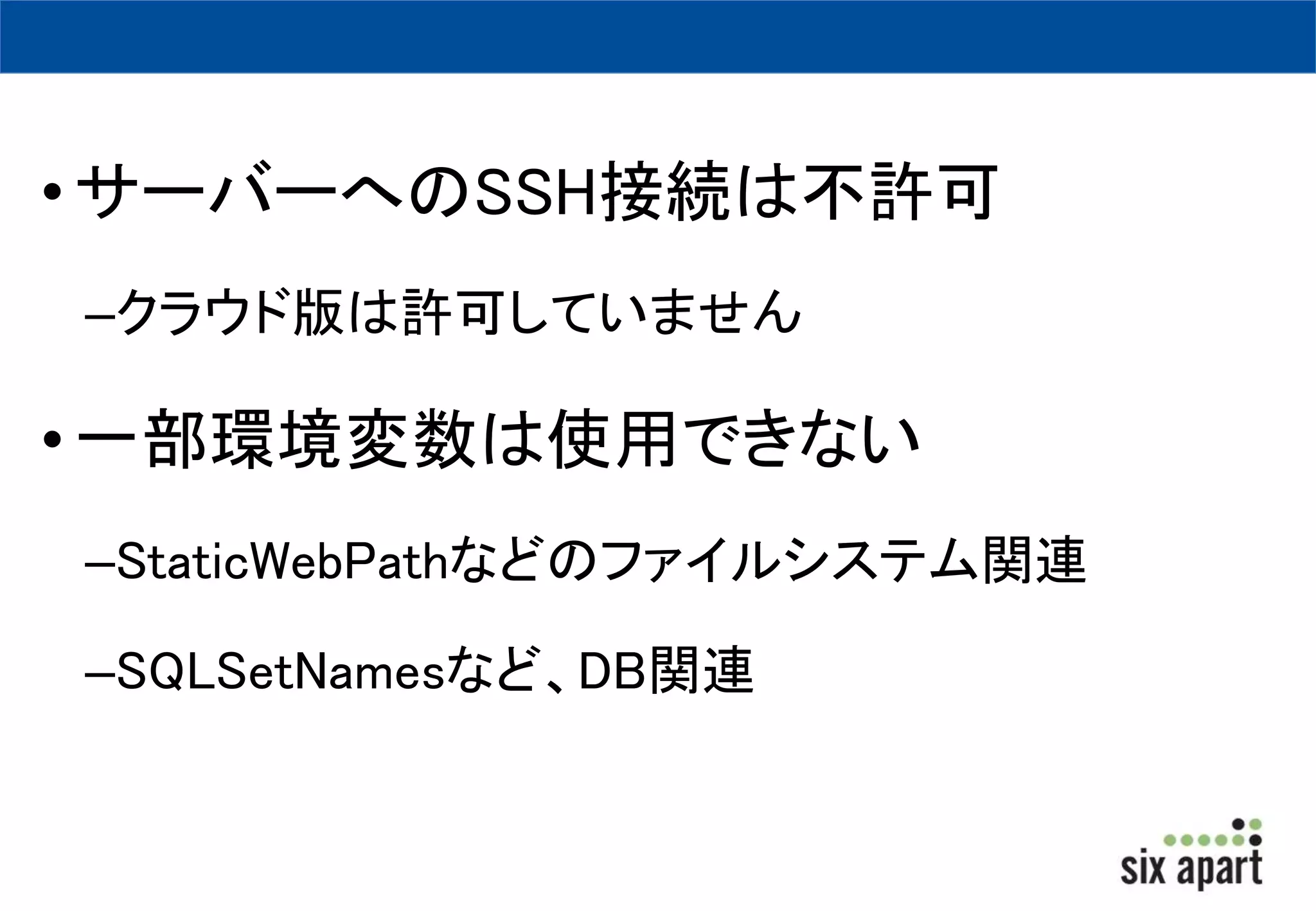 • サーバーへのSSH接続は不許可 
–クラウド版は許可していません 
• 一部環境変数は使用できない 
–StaticWebPathなどのファイルシステム関連 
–SQLSetNamesなど、DB関連 
 