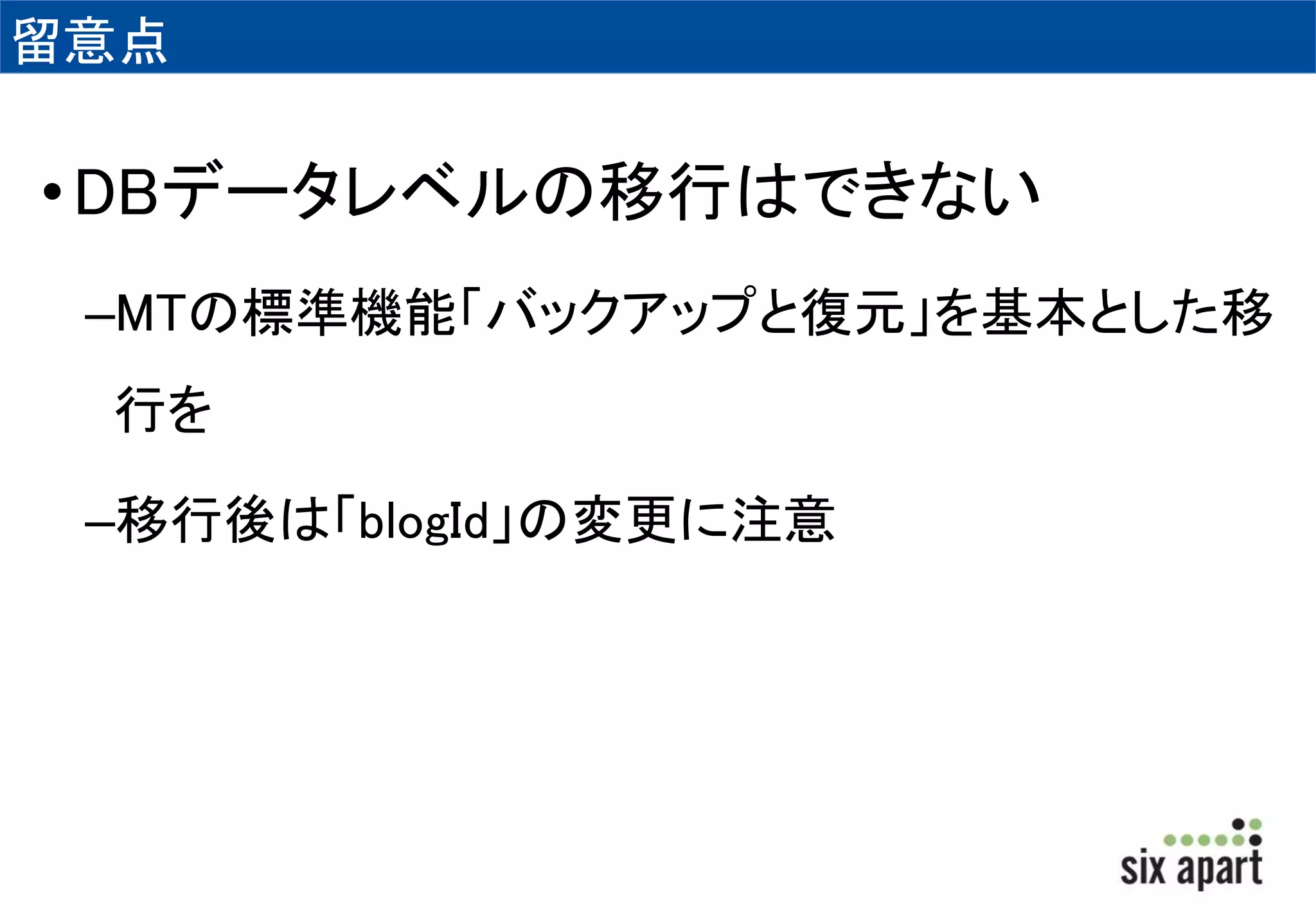 留意点 
•DBデータレベルの移行はできない 
–MTの標準機能「バックアップと復元」を基本とした移 
行を 
–移行後は「blogId」の変更に注意 
 