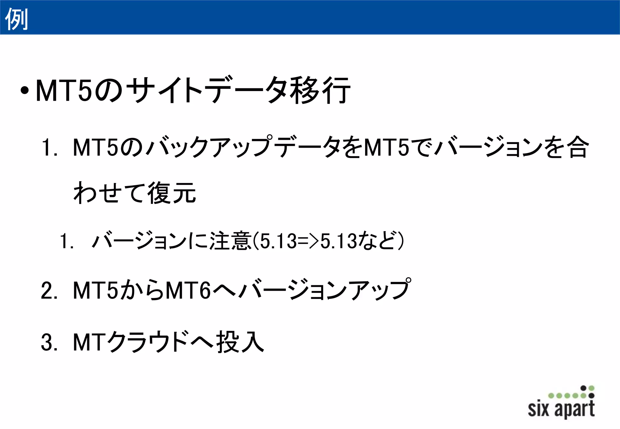 例 
•MT5のサイトデータ移行 
1. MT5のバックアップデータをMT5でバージョンを合 
わせて復元 
1. バージョンに注意(5.13=>5.13など) 
2. MT5からMT6へバージョンアップ 
3. MTクラウドへ投入 
 