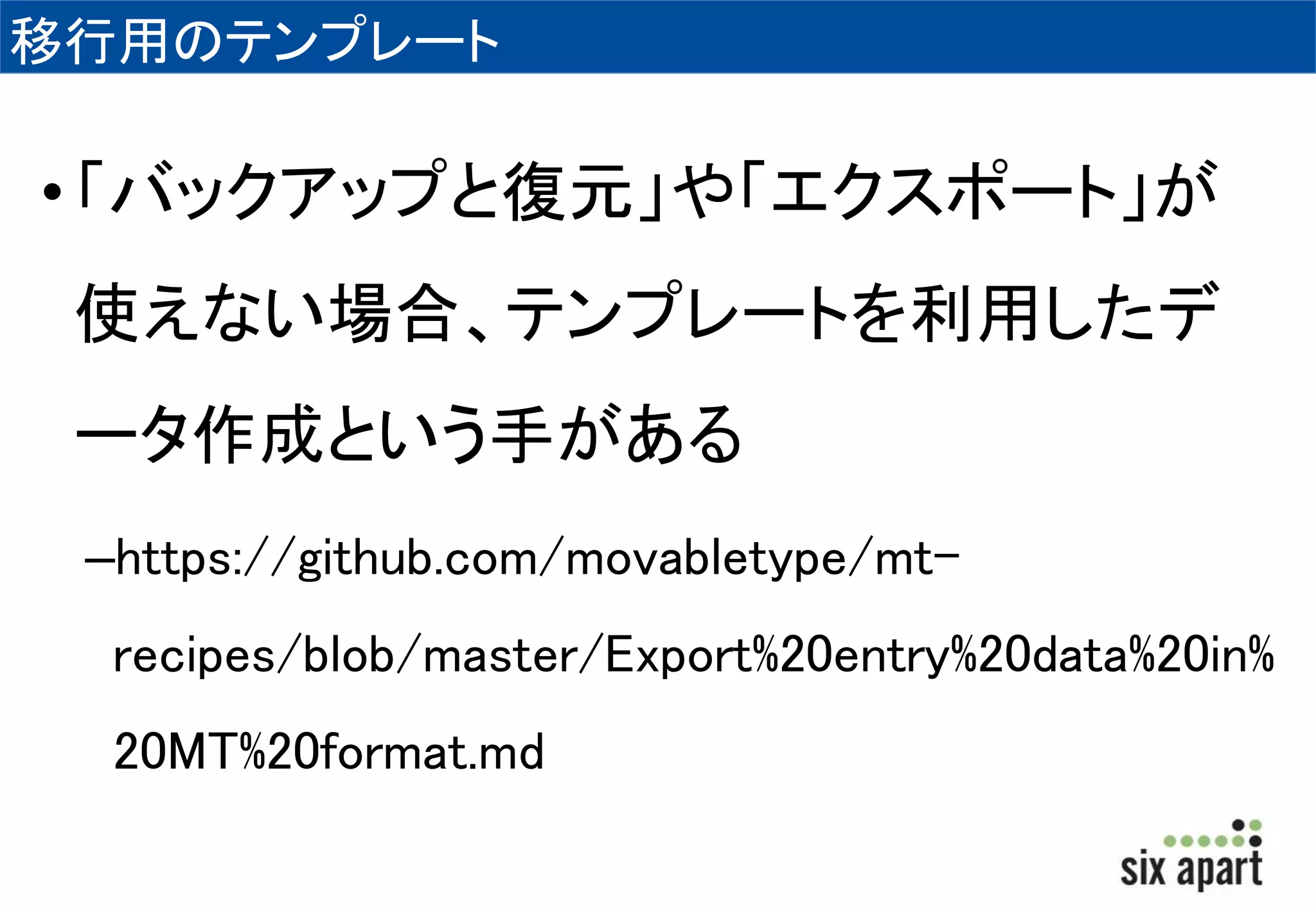 移行用のテンプレート 
• 「バックアップと復元」や「エクスポート」が 
使えない場合、テンプレートを利用したデ 
ータ作成という手がある 
–https://github.com/movabletype/mt-recipes/ 
blob/master/Export%20entry%20data%20in% 
20MT%20format.md 
 