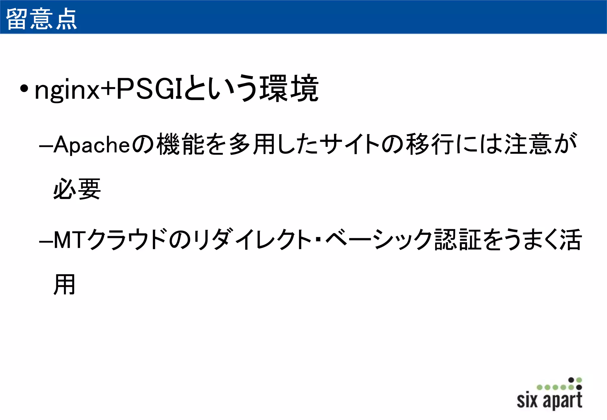 留意点 
• nginx+PSGIという環境 
–Apacheの機能を多用したサイトの移行には注意が 
必要 
–MTクラウドのリダイレクト・ベーシック認証をうまく活 
用 
 