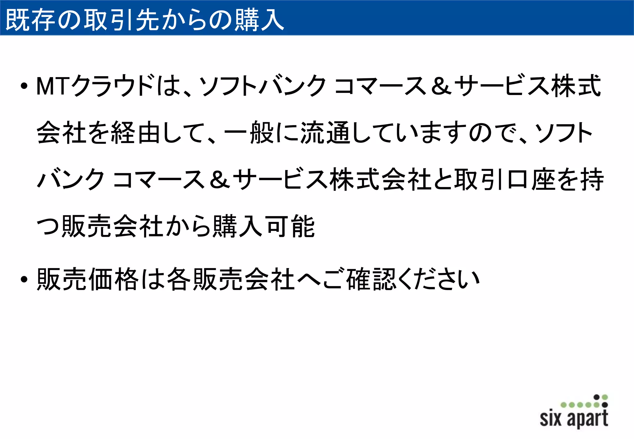 既存の取引先からの購入 
• MTクラウドは、ソフトバンクコマース＆サービス株式 
会社を経由して、一般に流通していますので、ソフト 
バンクコマース＆サービス株式会社と取引口座を持 
つ販売会社から購入可能 
• 販売価格は各販売会社へご確認ください 
 