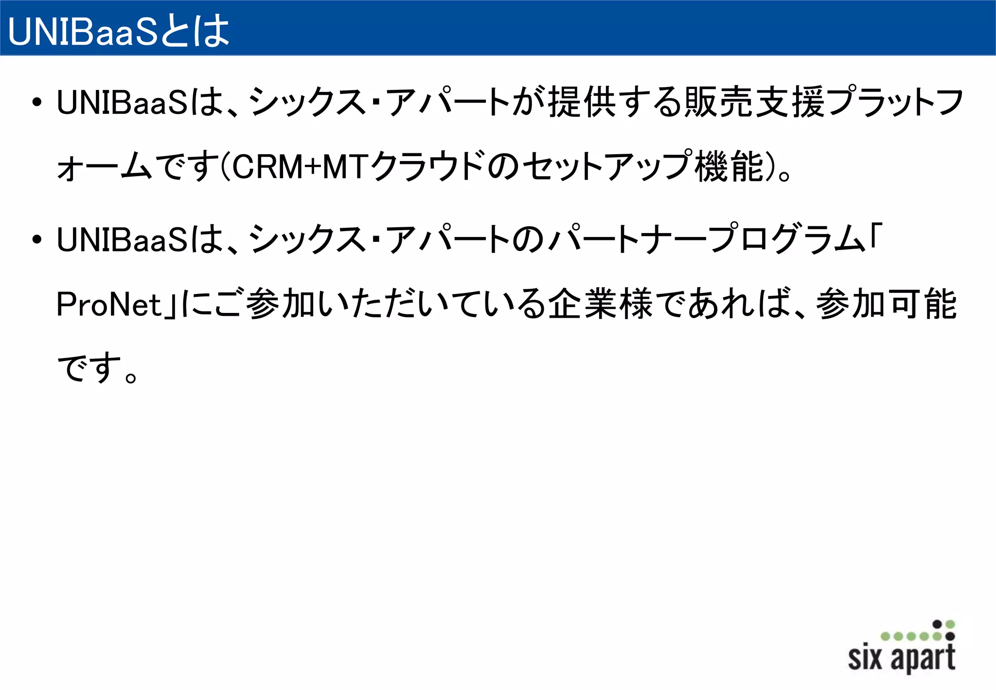 UNIBaaSとは 
• UNIBaaSは、シックス・アパートが提供する販売支援プラットフ 
ォームです(CRM+MTクラウドのセットアップ機能)。 
• UNIBaaSは、シックス・アパートのパートナープログラム「 
ProNet」にご参加いただいている企業様であれば、参加可能 
です。 
 