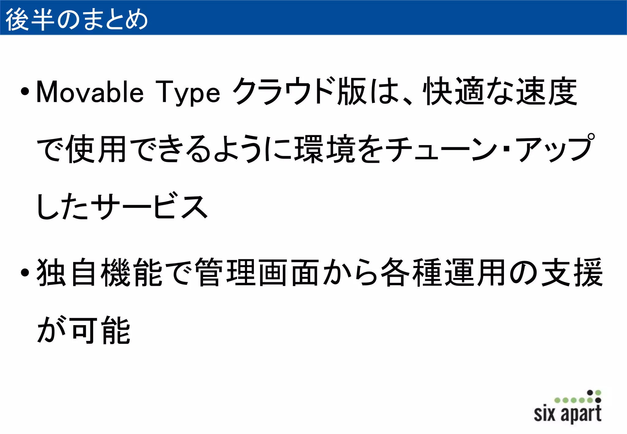 後半のまとめ 
• Movable Type クラウド版は、快適な速度 
で使用できるように環境をチューン・アップ 
したサービス 
• 独自機能で管理画面から各種運用の支援 
が可能 
 