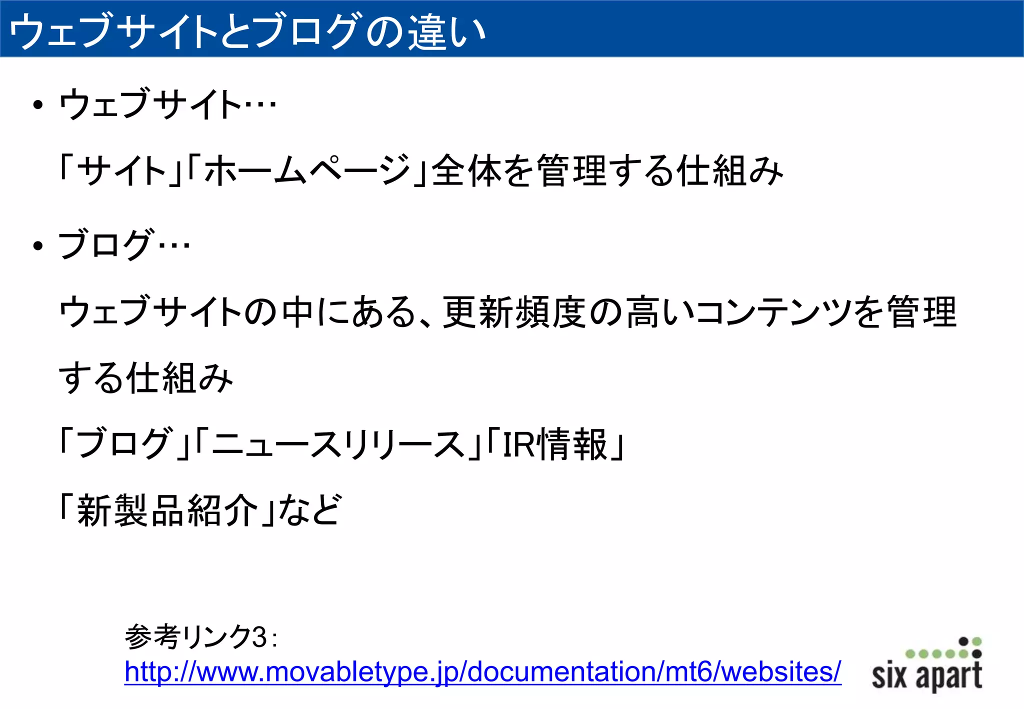 ウェブサイトとブログの違い 
• ウェブサイト… 
「サイト」「ホームページ」全体を管理する仕組み 
• ブログ… 
ウェブサイトの中にある、更新頻度の高いコンテンツを管理 
する仕組み 
「ブログ」「ニュースリリース」「IR情報」 
「新製品紹介」など 
参考リンク3： 
http://www.movabletype.jp/documentation/mt6/websites/ 
 