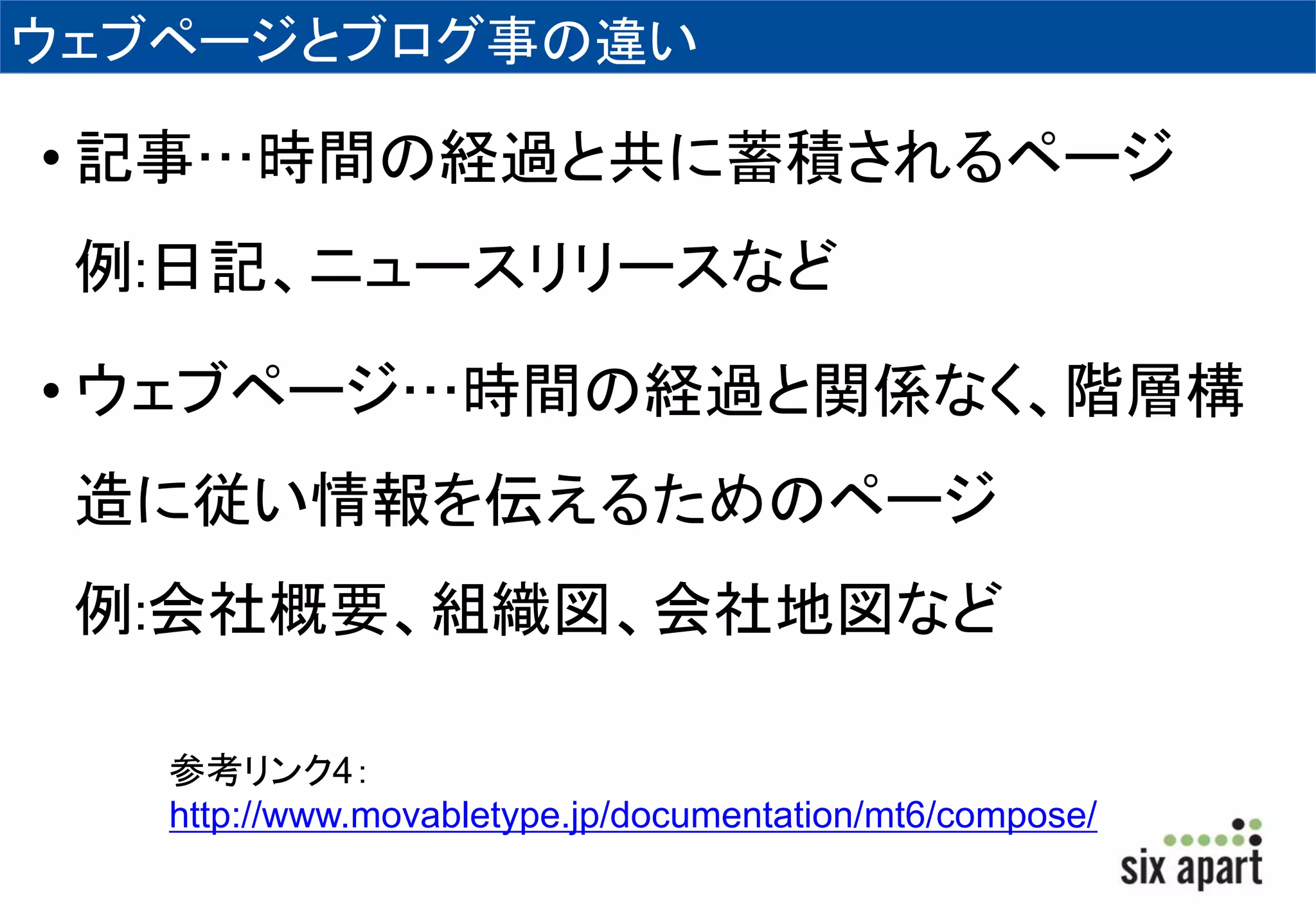 ウェブページとブログ事の違い 
• 記事…時間の経過と共に蓄積されるページ 
例:日記、ニュースリリースなど 
• ウェブページ…時間の経過と関係なく、階層構 
造に従い情報を伝えるためのページ 
例:会社概要、組織図、会社地図など 
参考リンク4： 
http://www.movabletype.jp/documentation/mt6/compose/ 
 