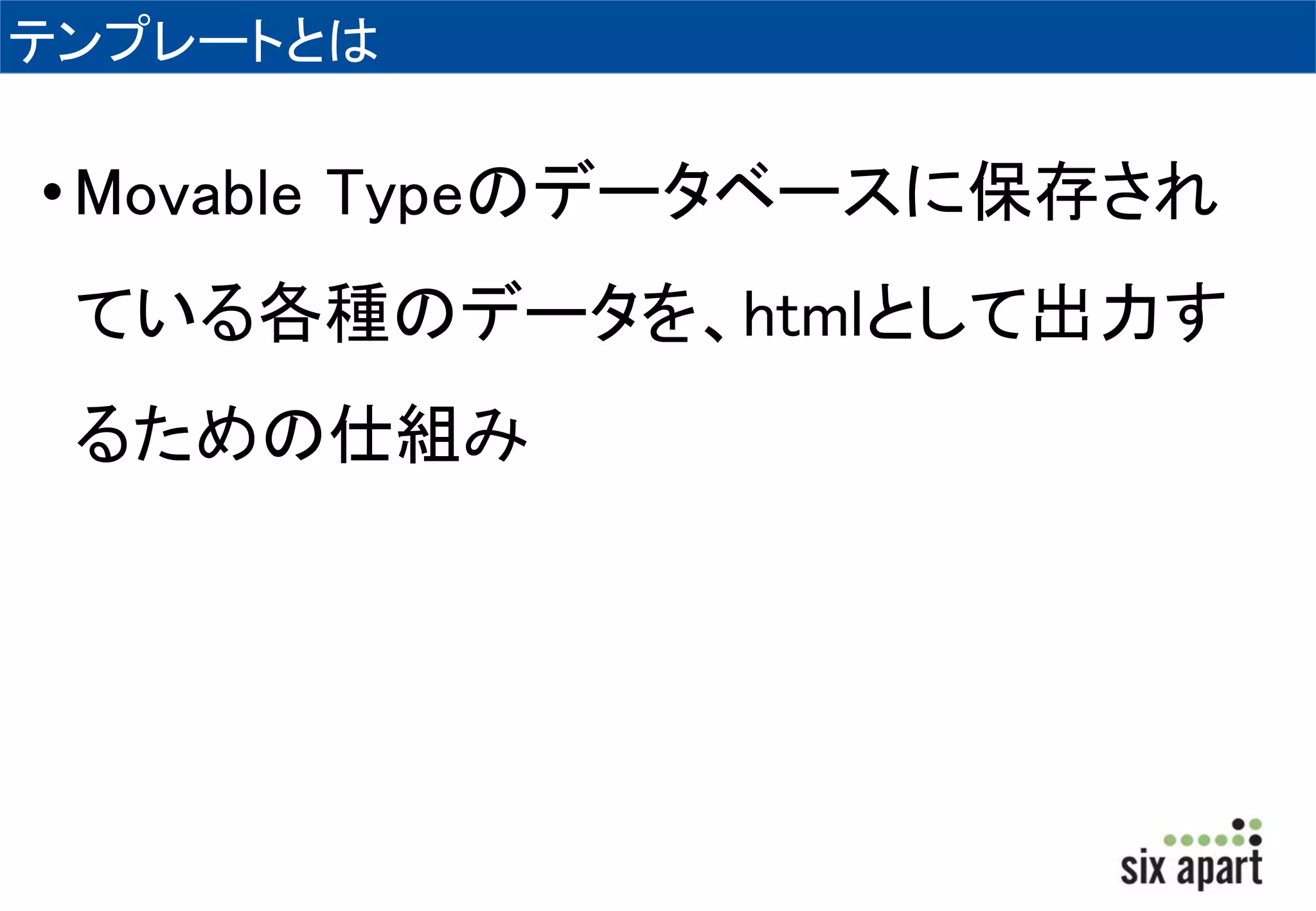 テンプレートとは 
• Movable Typeのデータベースに保存され 
ている各種のデータを、htmlとして出力す 
るための仕組み 
 
