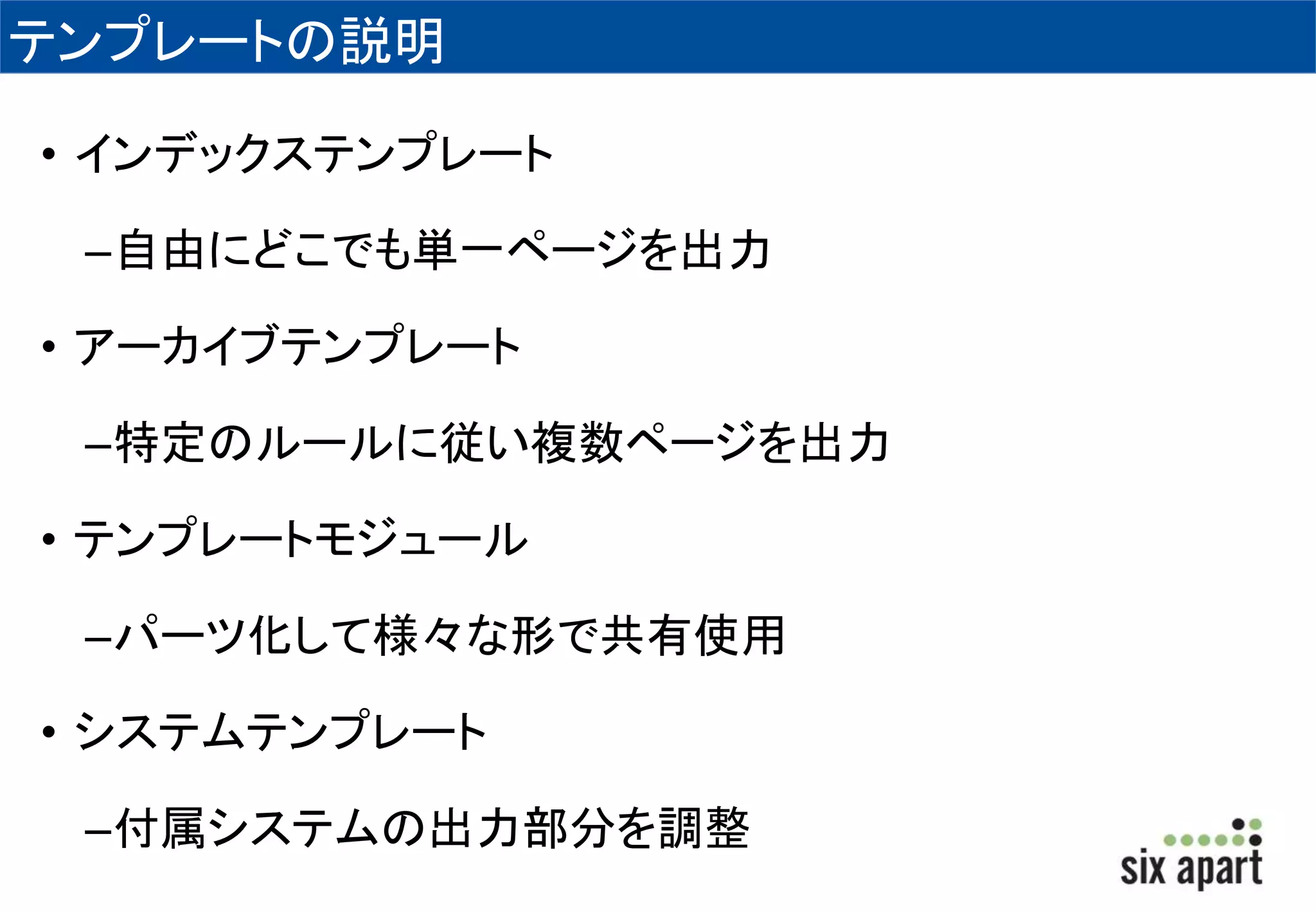 テンプレートの説明 
• インデックステンプレート 
–自由にどこでも単一ページを出力 
• アーカイブテンプレート 
–特定のルールに従い複数ページを出力 
• テンプレートモジュール 
–パーツ化して様々な形で共有使用 
• システムテンプレート 
–付属システムの出力部分を調整 
 