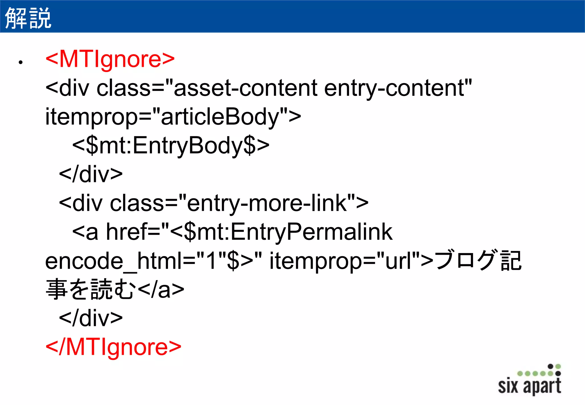 解説 
• <MTIgnore> 
<div class="asset-content entry-content" 
itemprop="articleBody"> 
<$mt:EntryBody$> 
</div> 
<div class="entry-more-link"> 
<a href="<$mt:EntryPermalink 
encode_html="1"$>" itemprop="url">ブログ記 
事を読む</a> 
</div> 
</MTIgnore> 
 