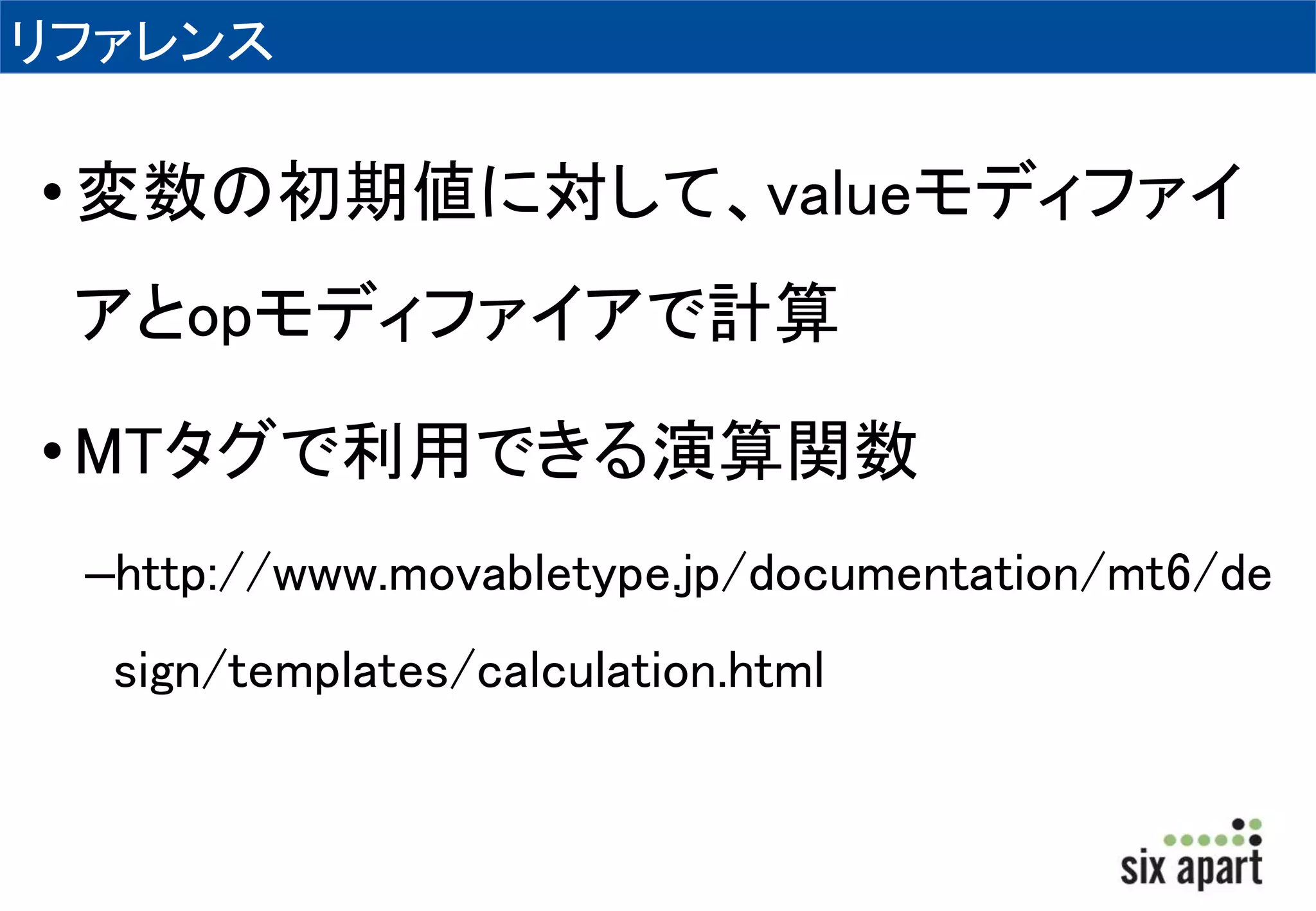 リファレンス 
• 変数の初期値に対して、valueモディファイ 
アとopモディファイアで計算 
•MTタグで利用できる演算関数 
–http://www.movabletype.jp/documentation/mt6/de 
sign/templates/calculation.html 
 