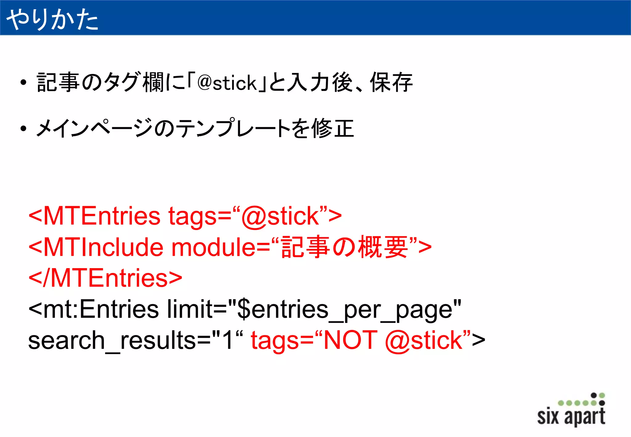 やりかた 
• 記事のタグ欄に「@stick」と入力後、保存 
• メインページのテンプレートを修正 
<MTEntries tags=“@stick”> 
<MTInclude module=“記事の概要”> 
</MTEntries> 
<mt:Entries limit="$entries_per_page" 
search_results="1“ tags=“NOT @stick”> 
 