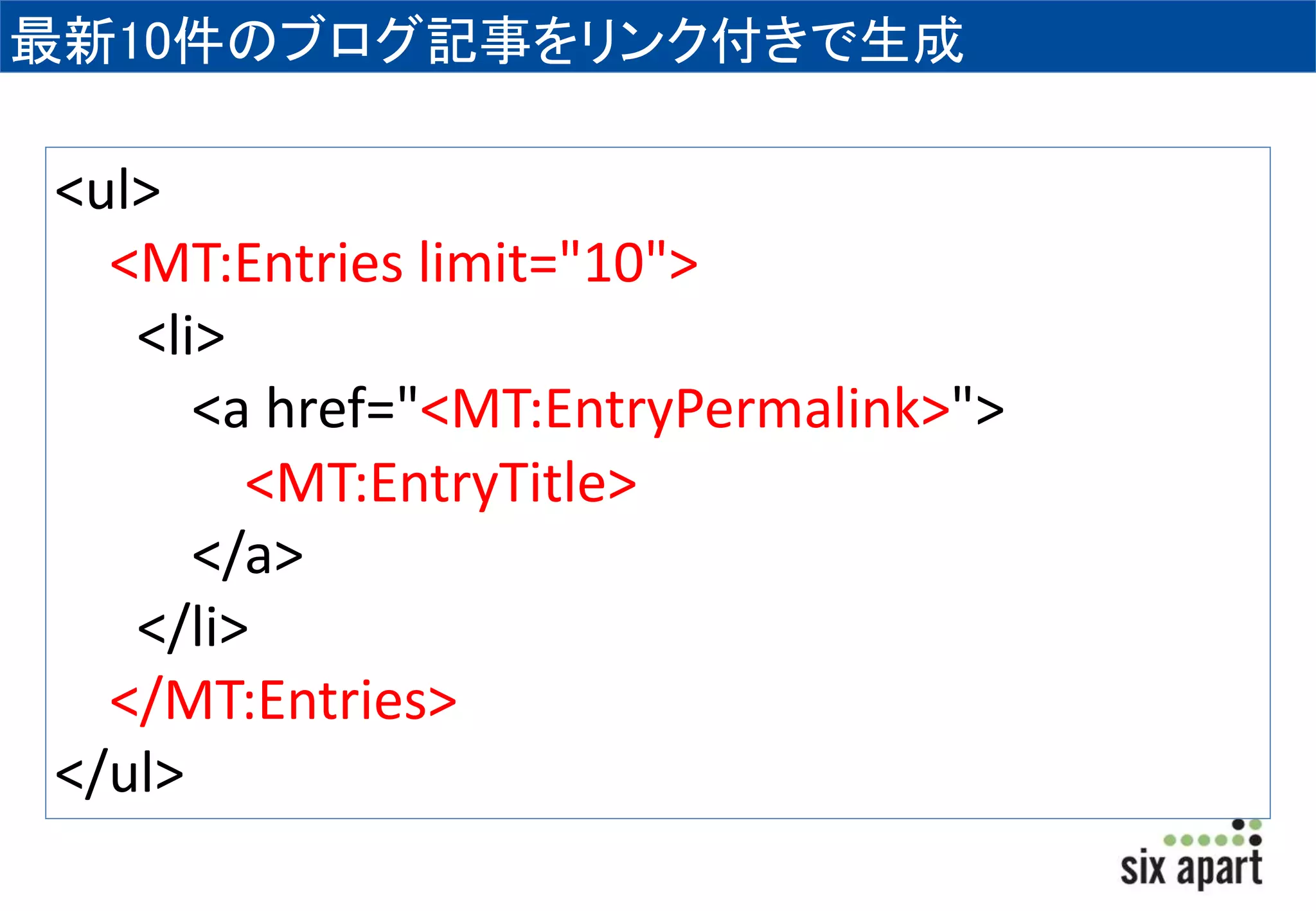 最新10件のブログ記事をリンク付きで生成 
<ul> 
<MT:Entries limit="10"> 
<li> 
<a href="<MT:EntryPermalink>"> 
<MT:EntryTitle> 
</a> 
</li> 
</MT:Entries> 
</ul> 
 