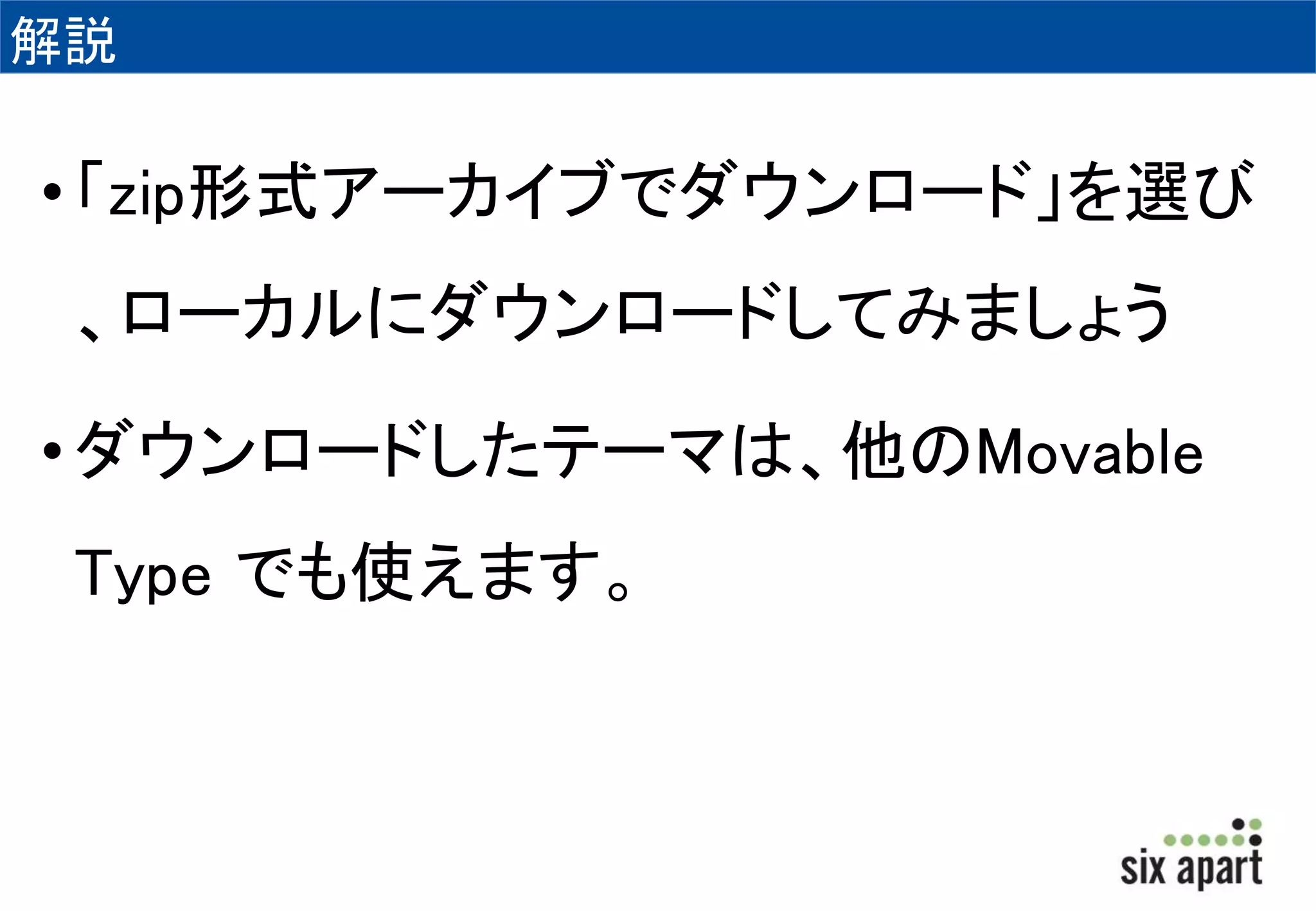 解説 
• 「zip形式アーカイブでダウンロード」を選び 
、ローカルにダウンロードしてみましょう 
• ダウンロードしたテーマは、他のMovable 
Type でも使えます。 
 