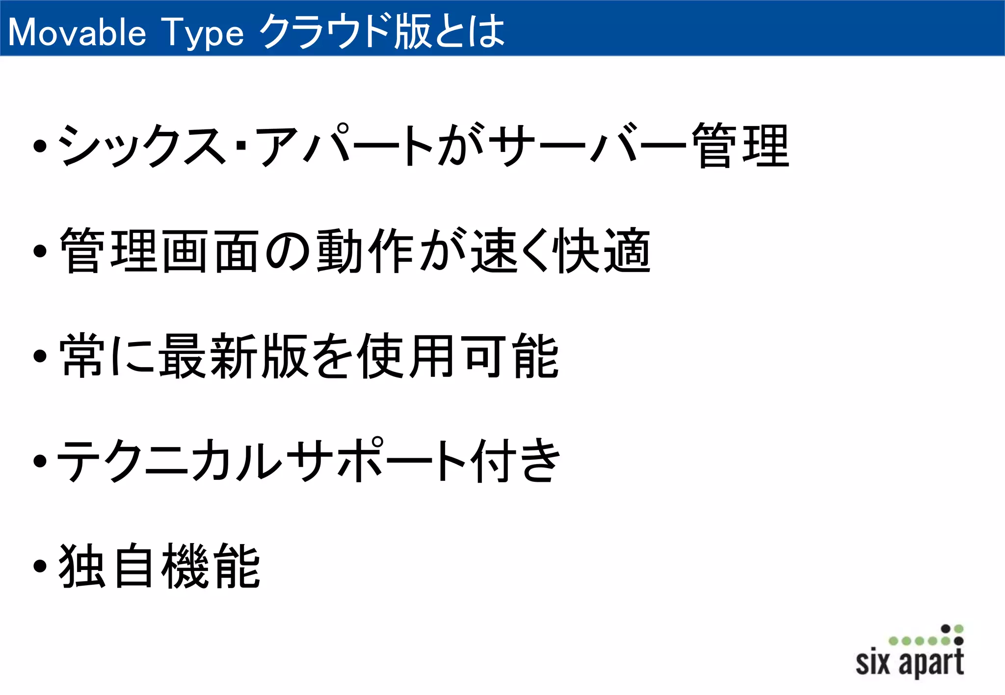 Movable Type クラウド版とは 
• シックス・アパートがサーバー管理 
• 管理画面の動作が速く快適 
• 常に最新版を使用可能 
• テクニカルサポート付き 
• 独自機能 
 