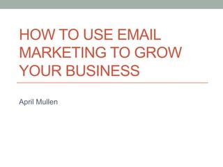 HOW TO USE EMAIL 
MARKETING TO GROW 
YOUR BUSINESS 
April Mullen 
 