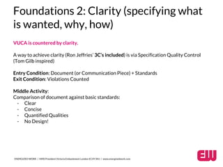 Foundations 2: Clarity (specifying what 
is wanted, why, how) 
VUCA is countered by clarity. 
A way to achieve clarity (Ron Jeffries’ 3C’s included) is via Specification Quality Control 
(Tom Gilb inspired) 
Entry Condition: Document (or Communication Piece) + Standards 
Exit Condition: Violations Counted 
Middle Activity: 
Comparison of document against basic standards: 
- Clear 
- Concise 
- Quantified Qualities 
- No Design! 
ENERGIZED WORK / HMS President Victoria Embankment London EC4Y 0HJ / www.energizedwork.com 
 