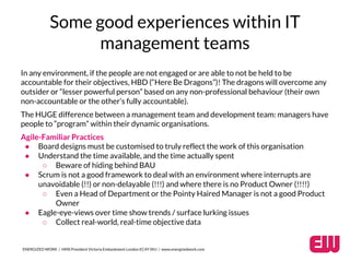 Some good experiences within IT 
management teams 
In any environment, if the people are not engaged or are able to not be held to be 
accountable for their objectives, HBD (“Here Be Dragons”)! The dragons will overcome any 
outsider or “lesser powerful person” based on any non-professional behaviour (their own 
non-accountable or the other’s fully accountable). 
The HUGE difference between a management team and development team: managers have 
people to “program” within their dynamic organisations. 
Agile-Familiar Practices 
● Board designs must be customised to truly reflect the work of this organisation 
● Understand the time available, and the time actually spent 
○ Beware of hiding behind BAU 
● Scrum is not a good framework to deal with an environment where interrupts are 
unavoidable (!!) or non-delayable (!!!) and where there is no Product Owner (!!!!) 
○ Even a Head of Department or the Pointy Haired Manager is not a good Product 
Owner 
● Eagle-eye-views over time show trends / surface lurking issues 
○ Collect real-world, real-time objective data 
ENERGIZED WORK / HMS President Victoria Embankment London EC4Y 0HJ / www.energizedwork.com 
 