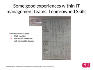 Some good experiences within IT 
management teams: Team-owned Skills 
Lo-fidelity works best 
● High traction 
● Self-score and team-self- 
commit to change 
ENERGIZED WORK / HMS President Victoria Embankment London EC4Y 0HJ / www.energizedwork.com 
 