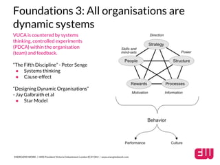 Foundations 3: All organisations are 
dynamic systems 
VUCA is countered by systems 
thinking, controlled experiments 
(PDCA) within the organisation 
(team) and feedback. 
“The Fifth Discipline” - Peter Senge 
● Systems thinking 
● Cause-effect 
“Designing Dynamic Organisations” 
- Jay Galbraith et al 
● Star Model 
ENERGIZED WORK / HMS President Victoria Embankment London EC4Y 0HJ / www.energizedwork.com 
 