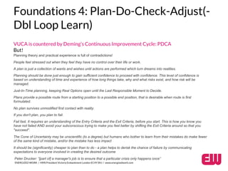Foundations 4: Plan-Do-Check-Adjust(- 
Dbl Loop Learn) 
VUCA is countered by Deming’s Continuous Improvement Cycle: PDCA 
But! 
Planning theory and practical experience is full of contradictions! 
People feel stressed out when they feel they have no control over their life or work. 
A plan is just a collection of wants and wishes until actions are performed which turn dreams into realities. 
Planning should be done just enough to gain sufficient confidence to proceed with confidence. This level of confidence is 
based on understanding of time and experience of how long things take, why and what risks exist, and how risk will be 
managed. 
Just-In-Time planning, keeping Real Options open until the Last Responsible Moment to Decide. 
Plans provide a possible route from a starting position to a possible end position, that is desirable when route is first 
formulated. 
No plan survives unmodified first contact with reality. 
If you don't plan, you plan to fail. 
Fail fast. It requires an understanding of the Entry Criteria and the Exit Criteria, before you start. This is how you know you 
have not failed AND avoid your subconscious trying to make you feel better by shifting the Exit Criteria around so that you 
"succeed". 
The Cone of Uncertainty may be unscientific (to a degree) but humans who bother to learn from their mistakes do make fewer 
of the same kind of mistake, and/or the mistake has less impact 
It should be (significantly) cheaper to plan than to do - a plan helps to derisk the chance of failure by communicating 
expectations to everyone involved in creating the desired outcome 
Peter Drucker: “[part of] a manager's job is to ensure that a particular crisis only happens once” 
ENERGIZED WORK / HMS President Victoria Embankment London EC4Y 0HJ / www.energizedwork.com 
 