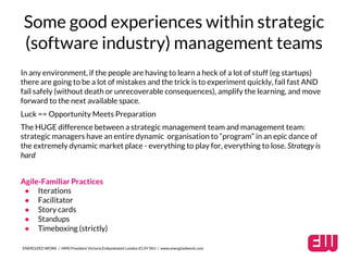 Some good experiences within strategic 
(software industry) management teams 
In any environment, if the people are having to learn a heck of a lot of stuff (eg startups) 
there are going to be a lot of mistakes and the trick is to experiment quickly, fail fast AND 
fail safely (without death or unrecoverable consequences), amplify the learning, and move 
forward to the next available space. 
Luck == Opportunity Meets Preparation 
The HUGE difference between a strategic management team and management team: 
strategic managers have an entire dynamic organisation to “program” in an epic dance of 
the extremely dynamic market place - everything to play for, everything to lose. Strategy is 
hard 
Agile-Familiar Practices 
● Iterations 
● Facilitator 
● Story cards 
● Standups 
● Timeboxing (strictly) 
ENERGIZED WORK / HMS President Victoria Embankment London EC4Y 0HJ / www.energizedwork.com 
 
