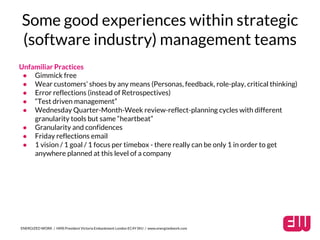 Some good experiences within strategic 
(software industry) management teams 
Unfamiliar Practices 
● Gimmick free 
● Wear customers’ shoes by any means (Personas, feedback, role-play, critical thinking) 
● Error reflections (instead of Retrospectives) 
● “Test driven management” 
● Wednesday Quarter-Month-Week review-reflect-planning cycles with different 
granularity tools but same “heartbeat” 
● Granularity and confidences 
● Friday reflections email 
● 1 vision / 1 goal / 1 focus per timebox - there really can be only 1 in order to get 
anywhere planned at this level of a company 
ENERGIZED WORK / HMS President Victoria Embankment London EC4Y 0HJ / www.energizedwork.com 
 