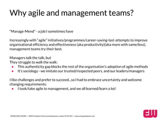 Why agile and management teams? 
“Manage-Mend” - a job I sometimes have 
Increasingly with “agile” initiatives/programmes/career-saving-last-attempts to improve 
organisational efficiency and effectiveness (aka productivity)(aka more with same/less), 
management teams try their best. 
Managers talk the talk, but 
They struggle to walk the walk: 
● This authenticity gap blocks the rest of the organisation’s adoption of agile methods 
● It’s sociology - we imitate our trusted/respected peers, and our leaders/managers 
I like challenges and prefer to succeed...so I had to embrace uncertainty and welcome 
changing requirements: 
● I took/take agile to management, and we all learned/learn a lot! 
ENERGIZED WORK / HMS President Victoria Embankment London EC4Y 0HJ / www.energizedwork.com 
 
