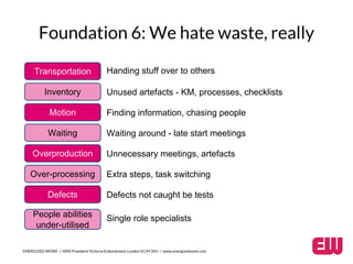 Foundation 6: We hate waste, really 
Transportation 
Inventory 
Motion 
Waiting 
Overproduction 
Over-processing 
Defects 
People abilities 
under-utilised 
Handing stuff over to others 
Unused artefacts - KM, processes, checklists 
Finding information, chasing people 
Waiting around - late start meetings 
Unnecessary meetings, artefacts 
Extra steps, task switching 
Defects not caught be tests 
Single role specialists 
ENERGIZED WORK / HMS President Victoria Embankment London EC4Y 0HJ / www.energizedwork.com 
 