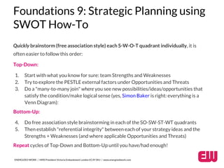 Foundations 9: Strategic Planning using 
SWOT How-To 
Quickly brainstorm (free association style) each S-W-O-T quadrant individually, it is 
often easier to follow this order: 
Top-Down: 
1. Start with what you know for sure: team Strengths and Weaknesses 
2. Try to explore the PESTLE external factors under Opportunities and Threats 
3. Do a "many-to-many join" where you see new possibilities/ideas/opportunities that 
satisfy the condition/make logical sense (yes, Simon Baker is right: everything is a 
Venn Diagram): 
Bottom-Up: 
4. Do free association style brainstorming in each of the SO-SW-ST-WT quadrants 
5. Then establish "referential integrity" between each of your strategy ideas and the 
Strengths + Weaknesses (and where applicable Opportunities and Threats) 
Repeat cycles of Top-Down and Bottom-Up until you have/had enough! 
ENERGIZED WORK / HMS President Victoria Embankment London EC4Y 0HJ / www.energizedwork.com 
 